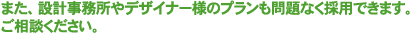 また、設計事務所やデザイナー様のプランも問題なく採用できます。ご相談ください。